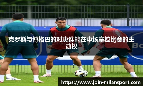 克罗斯与博格巴的对决谁能在中场掌控比赛的主动权